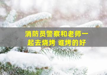 消防员警察和老师一起去烧烤 谁烤的好